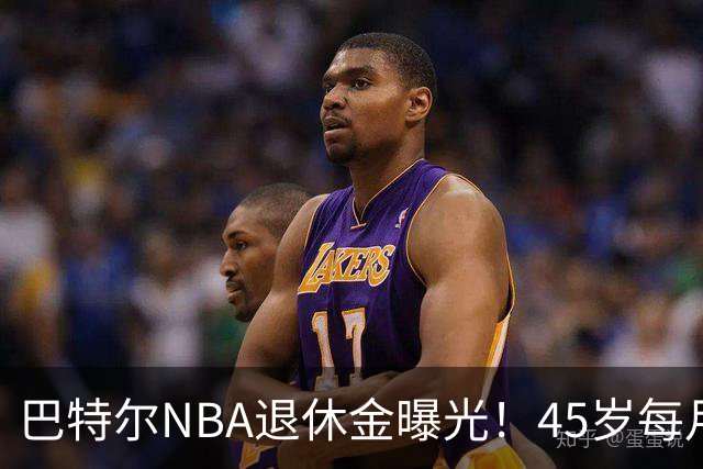 巴特尔NBA退休金曝光！45岁每月领钱，62岁后待遇更加惊人